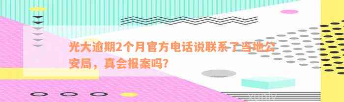 光大逾期2个月官方电话说联系了当地公安局，真会报案吗？