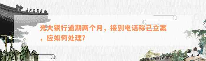 光大银行逾期两个月，接到电话称已立案，应如何处理？