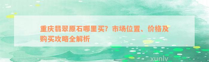 重庆翡翠原石哪里买？市场位置、价格及购买攻略全解析