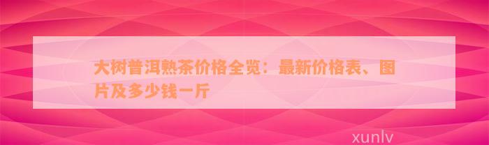 大树普洱熟茶价格全览：最新价格表、图片及多少钱一斤