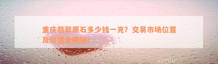 重庆翡翠原石多少钱一克？交易市场位置及价格全揭秘！