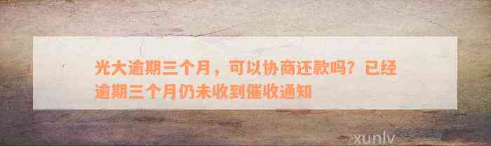 光大逾期三个月，可以协商还款吗？已经逾期三个月仍未收到催收通知