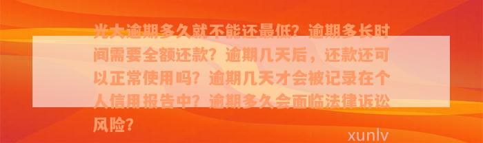 光大逾期多久就不能还最低？逾期多长时间需要全额还款？逾期几天后，还款还可以正常使用吗？逾期几天才会被记录在个人信用报告中？逾期多久会面临法律诉讼风险？