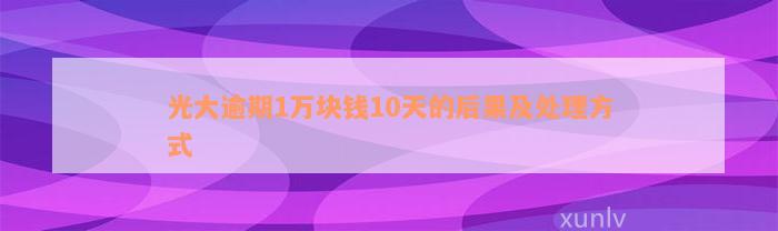 光大逾期1万块钱10天的后果及处理方式