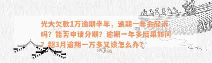 光大欠款1万逾期半年，逾期一年会起诉吗？能否申请分期？逾期一年多后果如何？超3月逾期一万多又该怎么办？