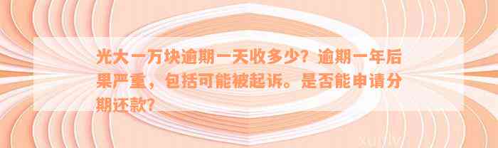 光大一万块逾期一天收多少？逾期一年后果严重，包括可能被起诉。是否能申请分期还款？