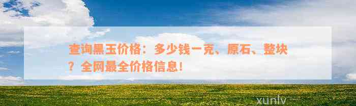 查询黑玉价格：多少钱一克、原石、整块？全网最全价格信息！