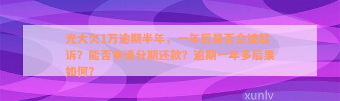 光大欠1万逾期半年，一年后是否会被起诉？能否申请分期还款？逾期一年多后果如何？