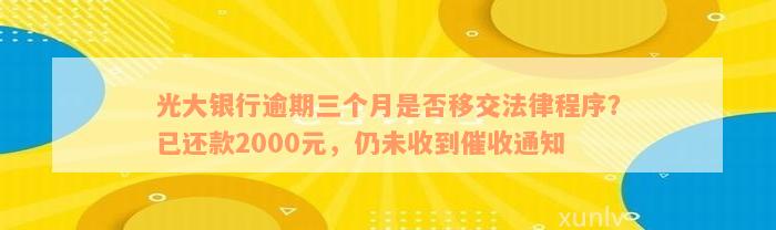 光大银行逾期三个月是否移交法律程序？已还款2000元，仍未收到催收通知