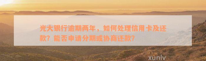 光大银行逾期两年，如何处理信用卡及还款？能否申请分期或协商还款？