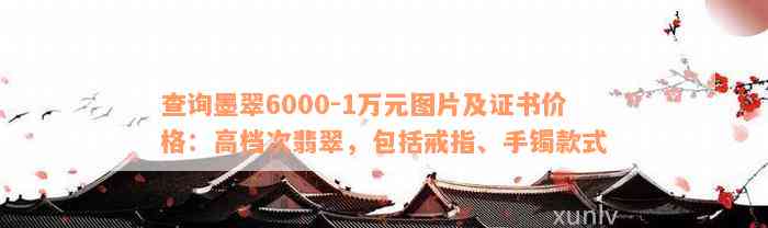 查询墨翠6000-1万元图片及证书价格：高档次翡翠，包括戒指、手镯款式