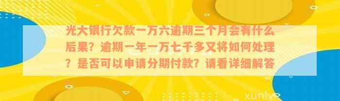 光大银行欠款一万六逾期三个月会有什么后果？逾期一年一万七千多又将如何处理？是否可以申请分期付款？请看详细解答。