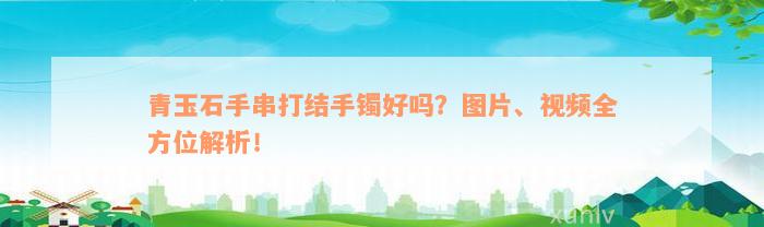 青玉石手串打结手镯好吗？图片、视频全方位解析！