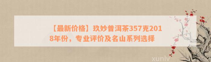 【最新价格】玖妙普洱茶357克2018年份，专业评价及名山系列选择