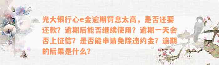 光大银行心e金逾期罚息太高，是否还要还款？逾期后能否继续使用？逾期一天会否上征信？是否能申请免除违约金？逾期的后果是什么？