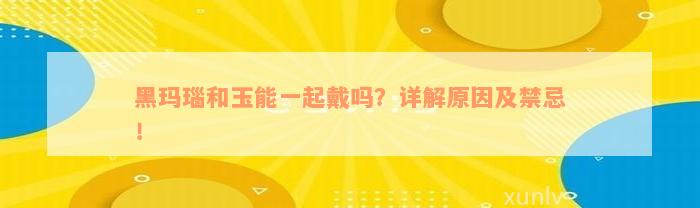 黑玛瑙和玉能一起戴吗？详解原因及禁忌！