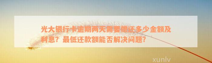 光大银行卡逾期两天需要偿还多少金额及利息？最低还款额能否解决问题？