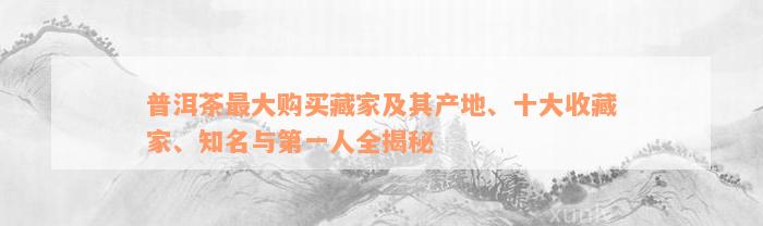 普洱茶最大购买藏家及其产地、十大收藏家、知名与第一人全揭秘