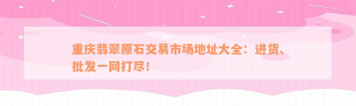 重庆翡翠原石交易市场地址大全：进货、批发一网打尽！