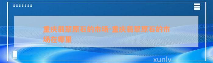 重庆翡翠原石的市场-重庆翡翠原石的市场在哪里