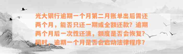 光大银行逾期一个月第二月账单出后需还两个月，能否只还一期或全额还款？逾期两个月后一次性还清，额度是否会恢复？同时，逾期一个月是否会启动法律程序？