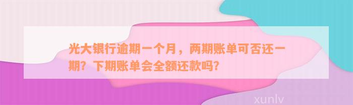 光大银行逾期一个月，两期账单可否还一期？下期账单会全额还款吗？