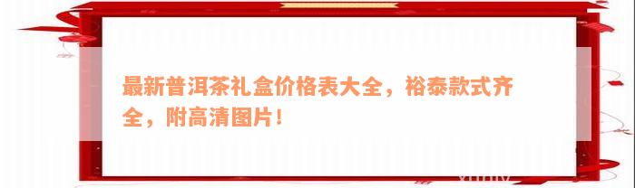 最新普洱茶礼盒价格表大全，裕泰款式齐全，附高清图片！