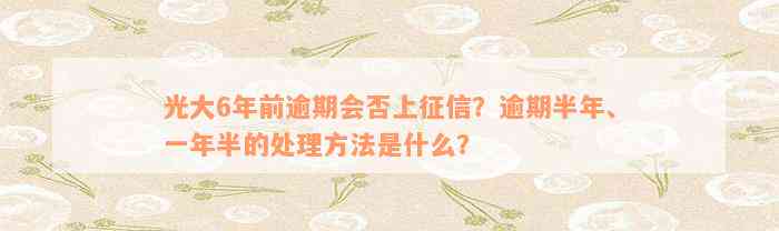 光大6年前逾期会否上征信？逾期半年、一年半的处理方法是什么？