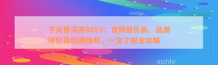 下关普洱茶8853：官网报价表、品质评价及收藏推荐，一文了解全攻略