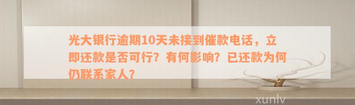 光大银行逾期10天未接到催款电话，立即还款是否可行？有何影响？已还款为何仍联系家人？