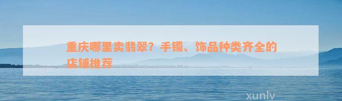 重庆哪里卖翡翠？手镯、饰品种类齐全的店铺推荐