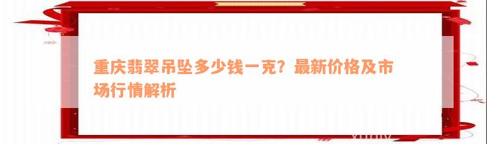 重庆翡翠吊坠多少钱一克？最新价格及市场行情解析