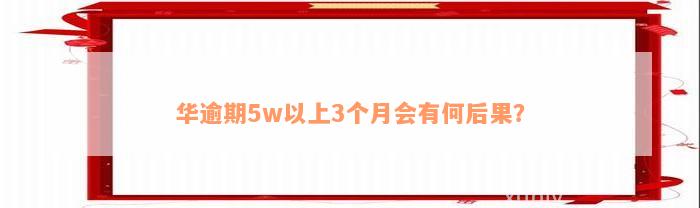 华逾期5w以上3个月会有何后果？