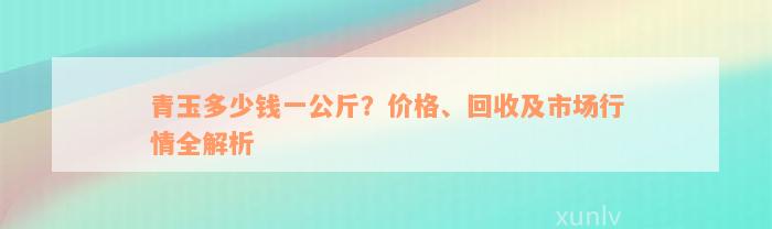 青玉多少钱一公斤？价格、回收及市场行情全解析