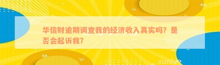 华信财逾期调查我的经济收入真实吗？是否会起诉我？