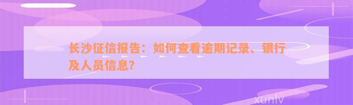 长沙征信报告：如何查看逾期记录、银行及人员信息？