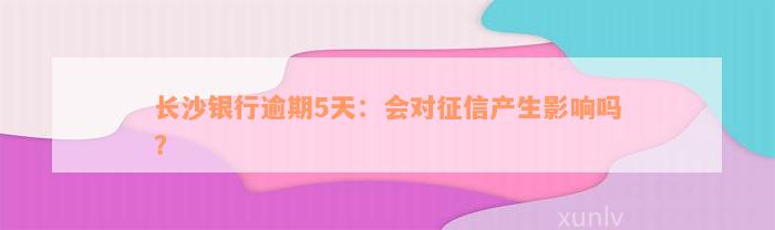 长沙银行逾期5天：会对征信产生影响吗？