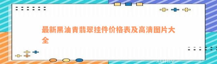 最新黑油青翡翠挂件价格表及高清图片大全