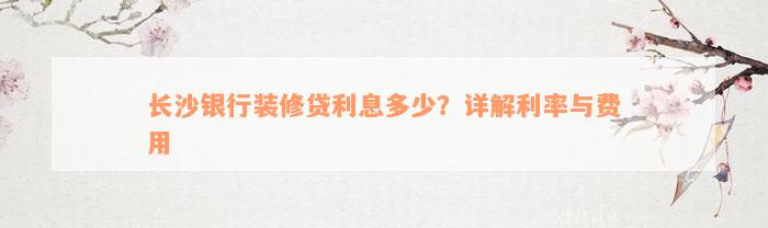 长沙银行装修贷利息多少？详解利率与费用