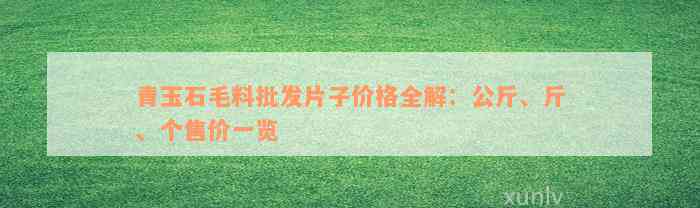 青玉石毛料批发片子价格全解：公斤、斤、个售价一览