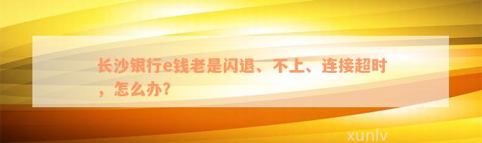 长沙银行e钱老是闪退、不上、连接超时，怎么办？