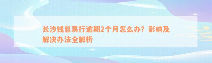 长沙钱包易行逾期2个月怎么办？影响及解决办法全解析