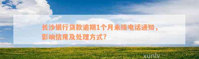 长沙银行贷款逾期1个月未接电话通知，影响信用及处理方式?