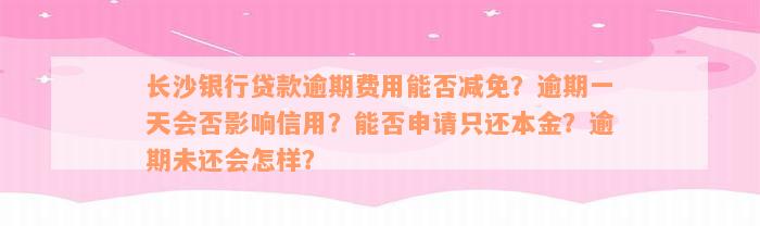 长沙银行贷款逾期费用能否减免？逾期一天会否影响信用？能否申请只还本金？逾期未还会怎样？