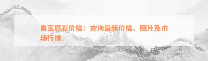 青玉原石价格：查询最新价格、图片及市场行情