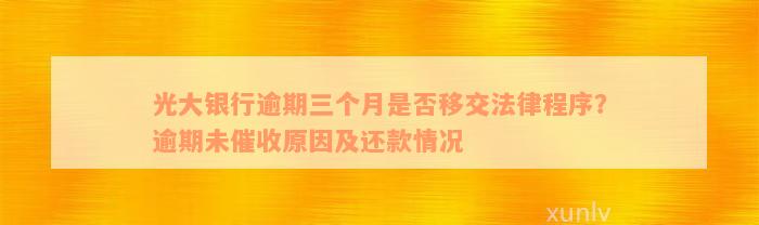 光大银行逾期三个月是否移交法律程序？逾期未催收原因及还款情况