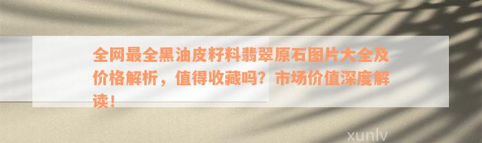 全网最全黑油皮籽料翡翠原石图片大全及价格解析，值得收藏吗？市场价值深度解读！