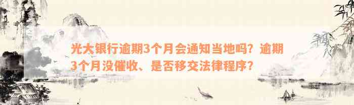 光大银行逾期3个月会通知当地吗？逾期3个月没催收、是否移交法律程序？