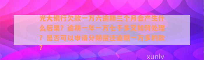 光大银行欠款一万六逾期三个月会产生什么后果？逾期一年一万七千多又如何处理？是否可以申请分期偿还逾期一万多的款？