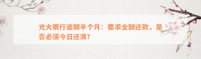 光大银行逾期半个月：要求全额还款，是否必须今日还清？